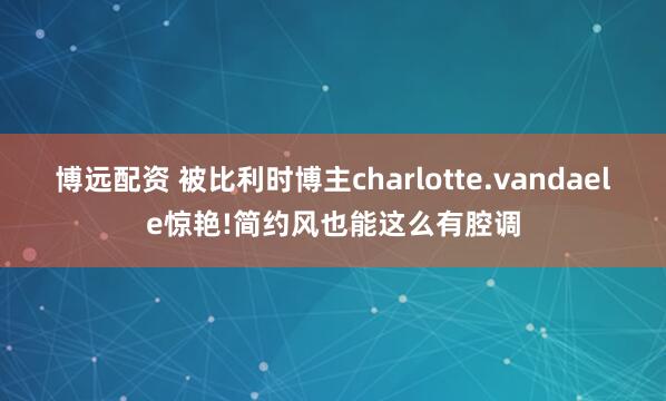 博远配资 被比利时博主charlotte.vandaele惊艳!简约风也能这么有腔调