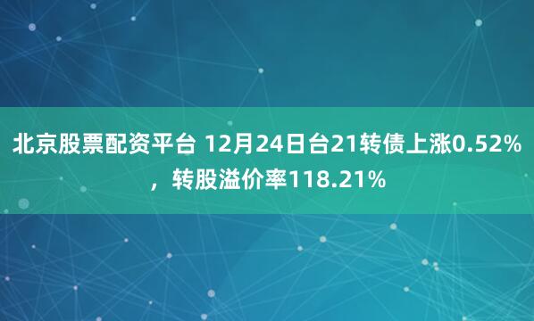 北京股票配资平台 12月24日台21转债上涨0.52%，转股溢价率118.21%