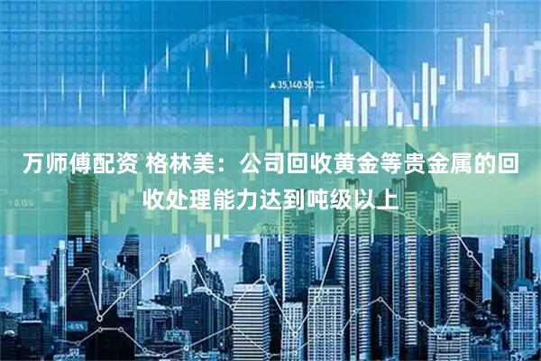 万师傅配资 格林美：公司回收黄金等贵金属的回收处理能力达到吨级以上