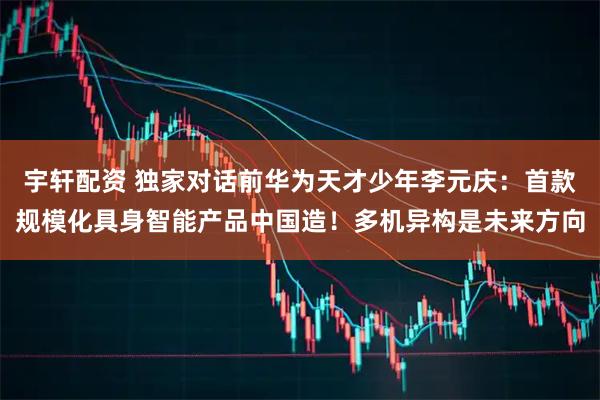 宇轩配资 独家对话前华为天才少年李元庆：首款规模化具身智能产品中国造！多机异构是未来方向