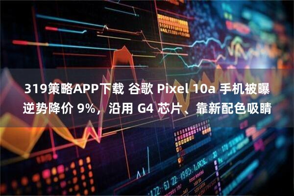 319策略APP下载 谷歌 Pixel 10a 手机被曝逆势降价 9%，沿用 G4 芯片、靠新配色吸睛
