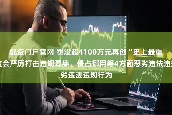 配资门户官网 罚没超4100万元再创“史上最重” 证监会严厉打击违规募集、侵占挪用等4方面恶劣违法违规行为