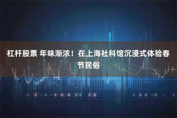 杠杆股票 年味渐浓！在上海社科馆沉浸式体验春节民俗