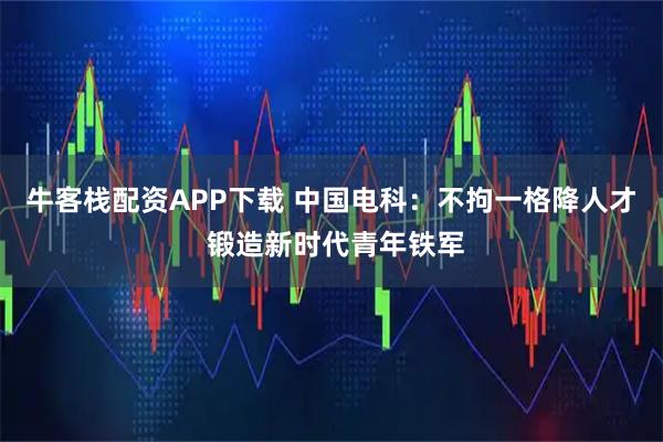 牛客栈配资APP下载 中国电科：不拘一格降人才 锻造新时代青年铁军