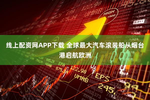 线上配资网APP下载 全球最大汽车滚装船从烟台港启航欧洲