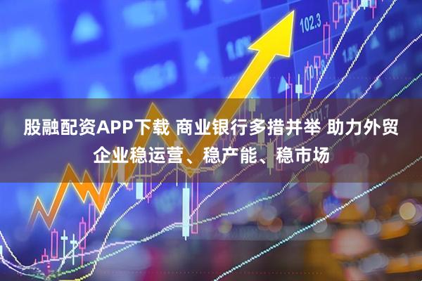 股融配资APP下载 商业银行多措并举 助力外贸企业稳运营、稳产能、稳市场