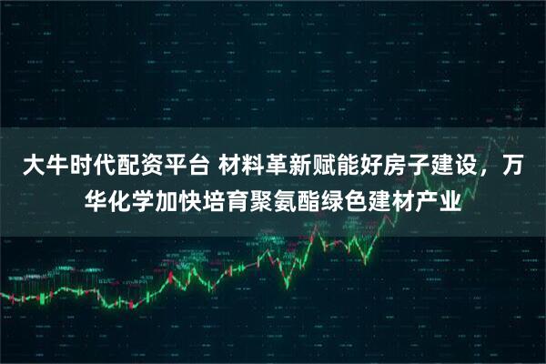大牛时代配资平台 材料革新赋能好房子建设，万华化学加快培育聚氨酯绿色建材产业