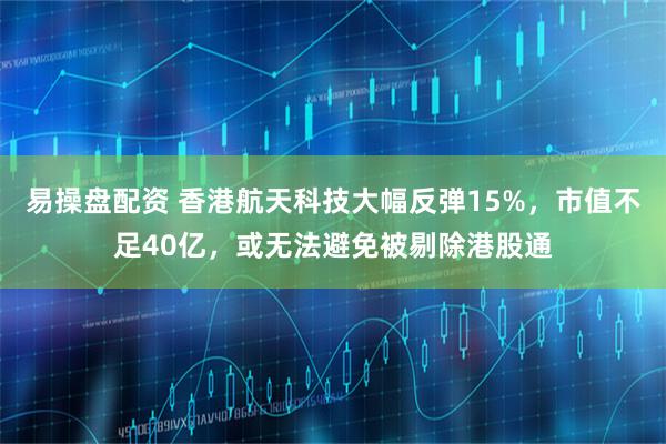易操盘配资 香港航天科技大幅反弹15%，市值不足40亿，或无法避免被剔除港股通