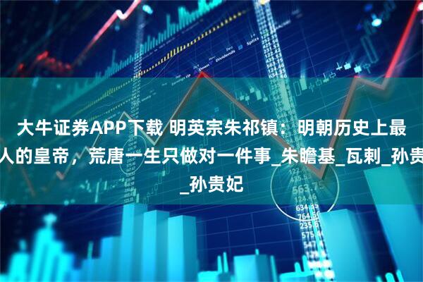 大牛证券APP下载 明英宗朱祁镇：明朝历史上最丢人的皇帝，荒唐一生只做对一件事_朱瞻基_瓦剌_孙贵妃