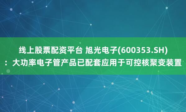 线上股票配资平台 旭光电子(600353.SH)：大功率电子管产品已配套应用于可控核聚变装置