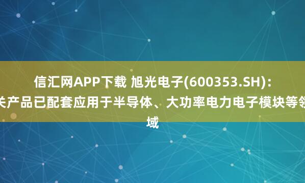 信汇网APP下载 旭光电子(600353.SH)：相关产品已配套应用于半导体、大功率电力电子模块等领域