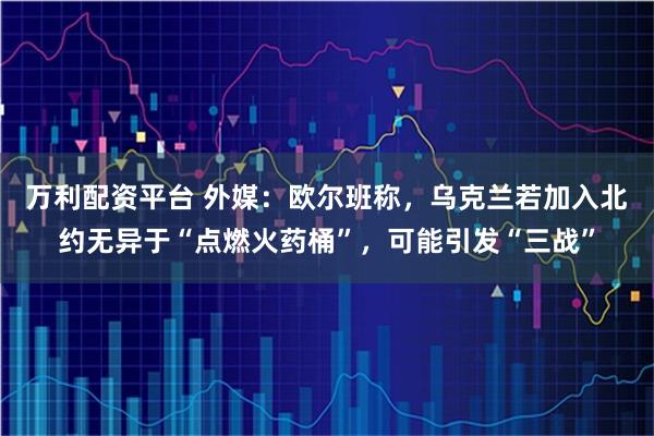 万利配资平台 外媒：欧尔班称，乌克兰若加入北约无异于“点燃火药桶”，可能引发“三战”