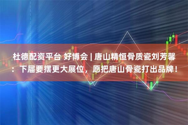 杜德配资平台 好博会 | 唐山精恒骨质瓷刘芳馨：下届要摆更大展位，愿把唐山骨瓷打出品牌！