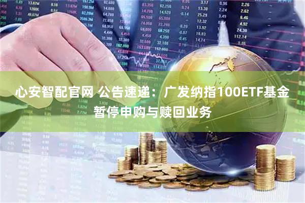 心安智配官网 公告速递：广发纳指100ETF基金暂停申购与赎回业务