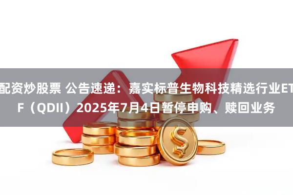 配资炒股票 公告速递：嘉实标普生物科技精选行业ETF（QDII）2025年7月4日暂停申购、赎回业务