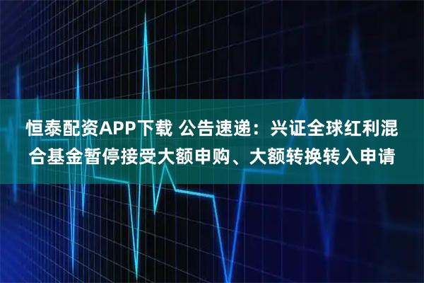 恒泰配资APP下载 公告速递：兴证全球红利混合基金暂停接受大额申购、大额转换转入申请