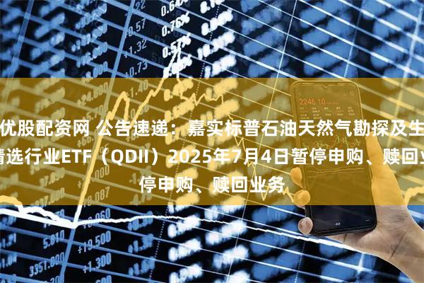 优股配资网 公告速递：嘉实标普石油天然气勘探及生产精选行业ETF（QDII）2025年7月4日暂停申购、赎回业务