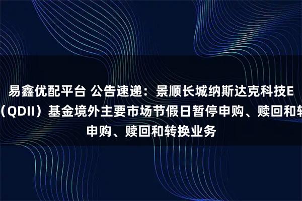 易鑫优配平台 公告速递：景顺长城纳斯达克科技ETF联接（QDII）基金境外主要市场节假日暂停申购、赎回和转换业务