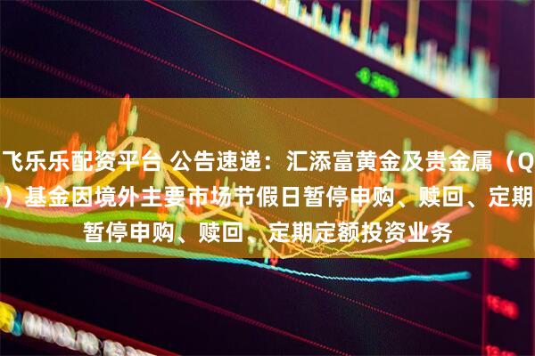 飞乐乐配资平台 公告速递：汇添富黄金及贵金属（QDII-LOF-FOF）基金因境外主要市场节假日暂停申购、赎回、定期定额投资业务