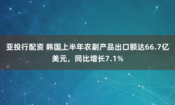 亚投行配资 韩国上半年农副产品出口额达66.7亿美元，同比增长7.1%