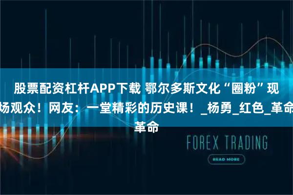 股票配资杠杆APP下载 鄂尔多斯文化“圈粉”现场观众！网友：一堂精彩的历史课！_杨勇_红色_革命