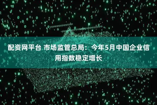 配资网平台 市场监管总局：今年5月中国企业信用指数稳定增长