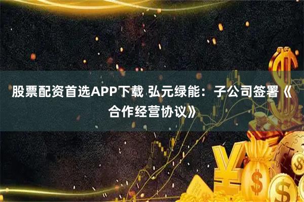 股票配资首选APP下载 弘元绿能：子公司签署《合作经营协议》