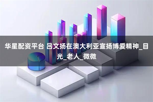 华星配资平台 吕文扬在澳大利亚宣扬博爱精神_目光_老人_微微