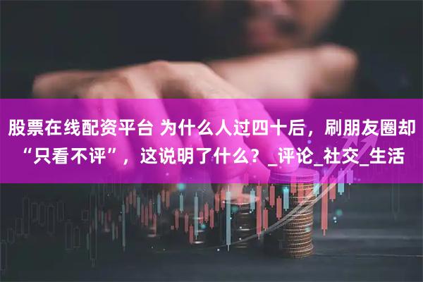 股票在线配资平台 为什么人过四十后，刷朋友圈却“只看不评”，这说明了什么？_评论_社交_生活