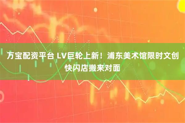 万宝配资平台 LV巨轮上新！浦东美术馆限时文创快闪店搬来对面