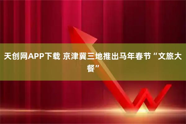 天创网APP下载 京津冀三地推出马年春节“文旅大餐”