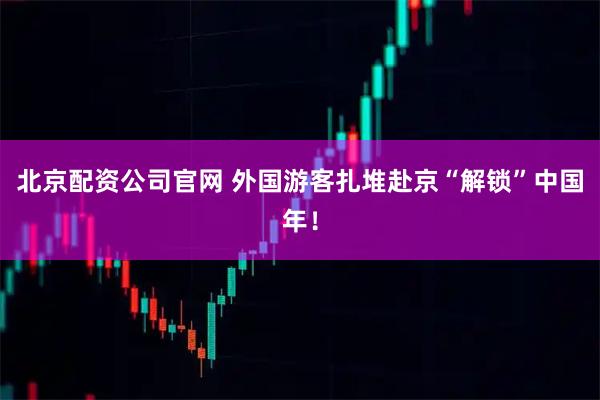 北京配资公司官网 外国游客扎堆赴京“解锁”中国年！