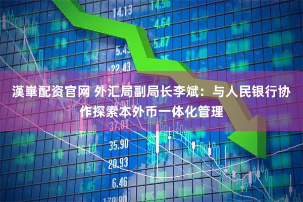 漢崋配资官网 外汇局副局长李斌：与人民银行协作探索本外币一体化管理