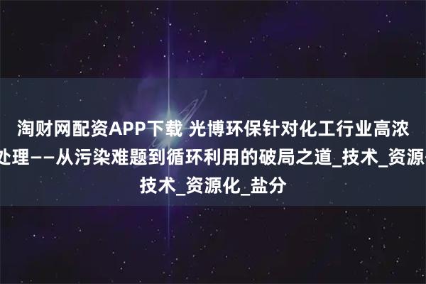 淘财网配资APP下载 光博环保针对化工行业高浓度废水处理——从污染难题到循环利用的破局之道_技术_资源化_盐分