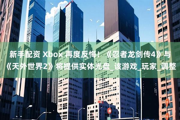 新手配资 Xbox 再度反悔！《忍者龙剑传4》与《天外世界2》将提供实体光盘_该游戏_玩家_调整