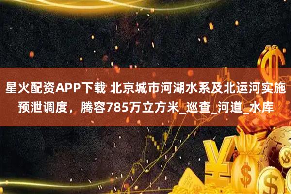 星火配资APP下载 北京城市河湖水系及北运河实施预泄调度，腾容785万立方米_巡查_河道_水库