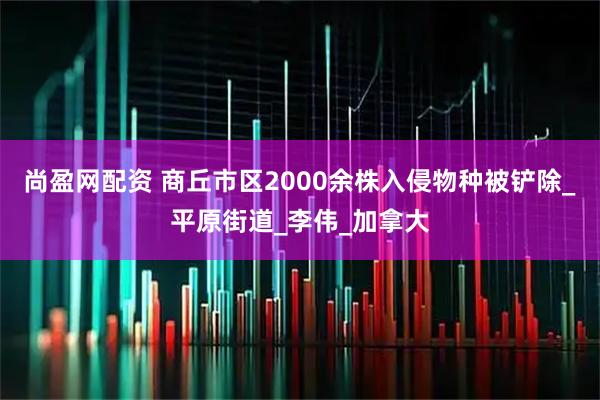 尚盈网配资 商丘市区2000余株入侵物种被铲除_平原街道_李伟_加拿大