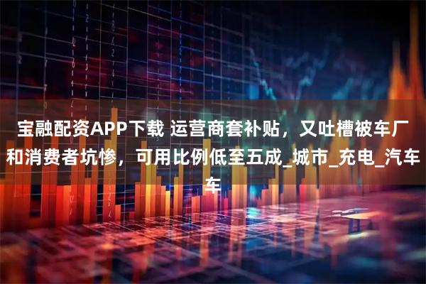 宝融配资APP下载 运营商套补贴，又吐槽被车厂和消费者坑惨，可用比例低至五成_城市_充电_汽车