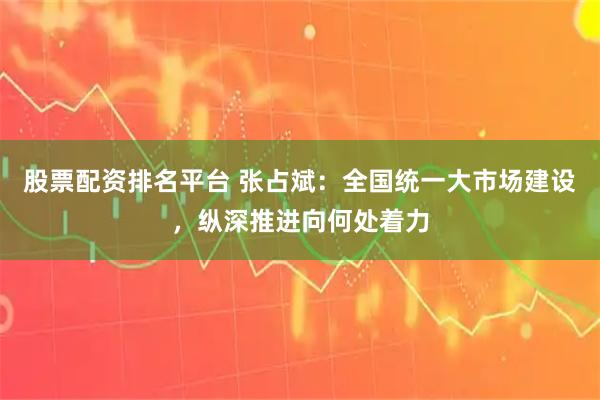 股票配资排名平台 张占斌：全国统一大市场建设，纵深推进向何处着力