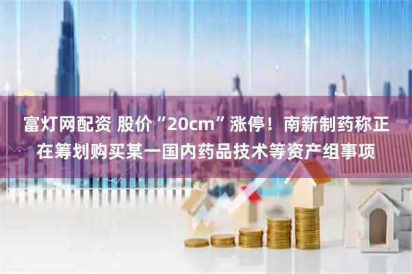 富灯网配资 股价“20cm”涨停！南新制药称正在筹划购买某一国内药品技术等资产组事项