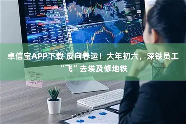 卓信宝APP下载 反向春运！大年初六，深铁员工“飞”去埃及修地铁