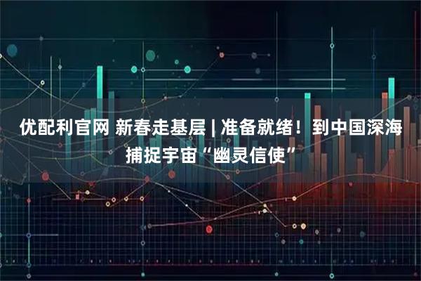优配利官网 新春走基层 | 准备就绪！到中国深海捕捉宇宙“幽灵信使”