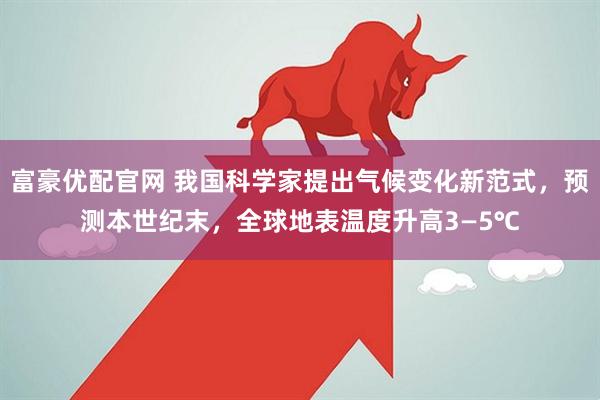 富豪优配官网 我国科学家提出气候变化新范式，预测本世纪末，全球地表温度升高3—5℃