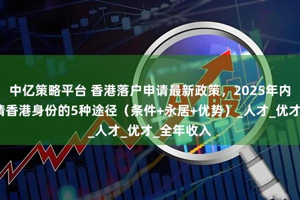 中亿策略平台 香港落户申请最新政策，2025年内地居民申请香港身份的5种途径（条件+永居+优势）_人才_优才_全年收入