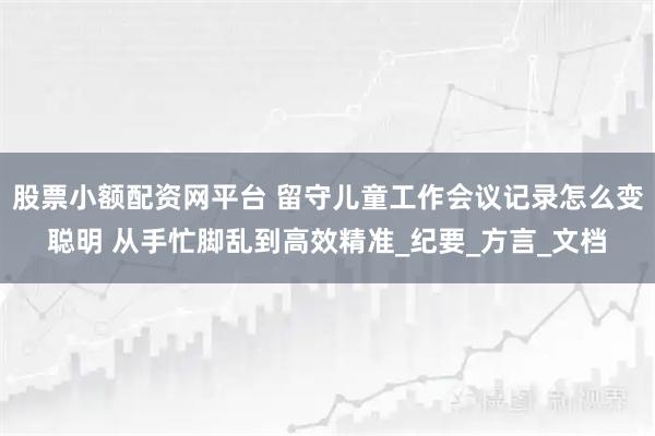 股票小额配资网平台 留守儿童工作会议记录怎么变聪明 从手忙脚乱到高效精准_纪要_方言_文档