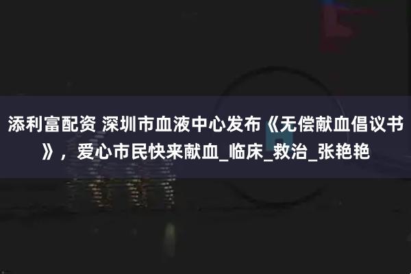 添利富配资 深圳市血液中心发布《无偿献血倡议书》，爱心市民快来献血_临床_救治_张艳艳