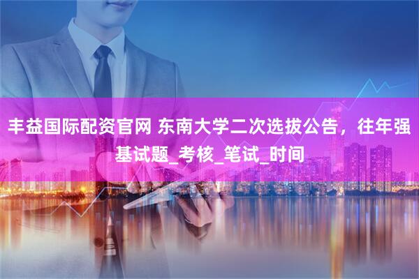 丰益国际配资官网 东南大学二次选拔公告，往年强基试题_考核_笔试_时间