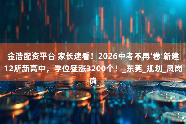 金浩配资平台 家长速看！2026中考不再‘卷’新建12所新高中，学位猛涨3200个！_东莞_规划_凤岗