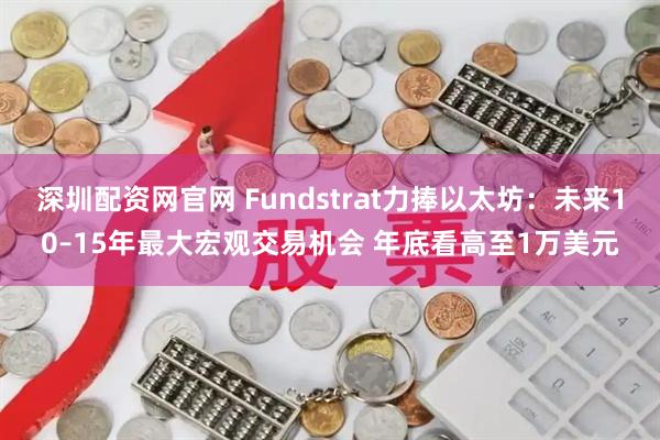 深圳配资网官网 Fundstrat力捧以太坊：未来10–15年最大宏观交易机会 年底看高至1万美元