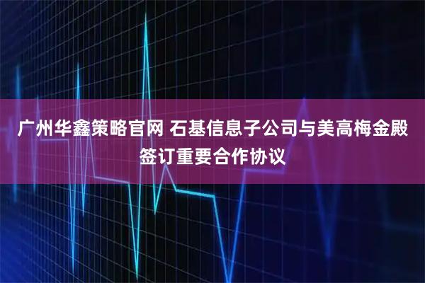 广州华鑫策略官网 石基信息子公司与美高梅金殿签订重要合作协议